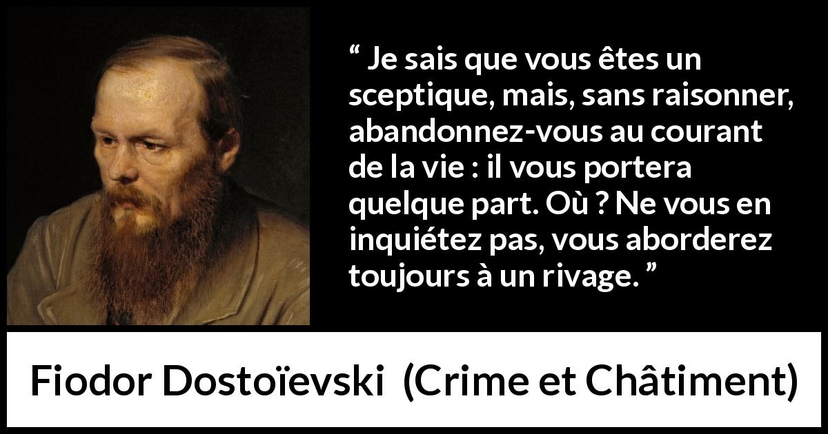 Citation de Fiodor Dostoïevski sur le risque tirée de Crime et Châtiment - Je sais que vous êtes un sceptique, mais, sans raisonner, abandonnez-vous au courant de la vie : il vous portera quelque part. Où ? Ne vous en inquiétez pas, vous aborderez toujours à un rivage.
