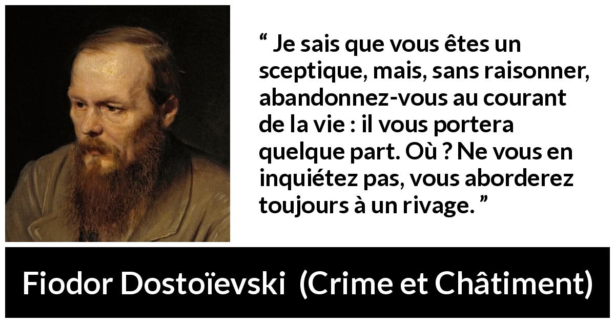 Citation de Fiodor Dostoïevski sur le risque tirée de Crime et Châtiment - Je sais que vous êtes un sceptique, mais, sans raisonner, abandonnez-vous au courant de la vie : il vous portera quelque part. Où ? Ne vous en inquiétez pas, vous aborderez toujours à un rivage.