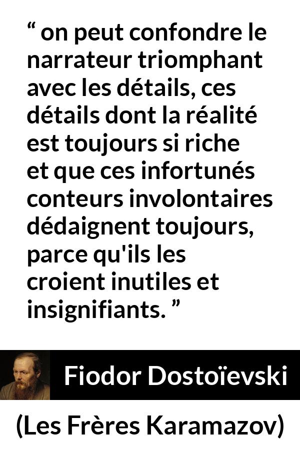 Citation de Fiodor Dostoïevski sur les détails tirée des Frères Karamazov - on peut confondre le narrateur triomphant avec les détails, ces détails dont la réalité est toujours si riche et que ces infortunés conteurs involontaires dédaignent toujours, parce qu'ils les croient inutiles et insignifiants.