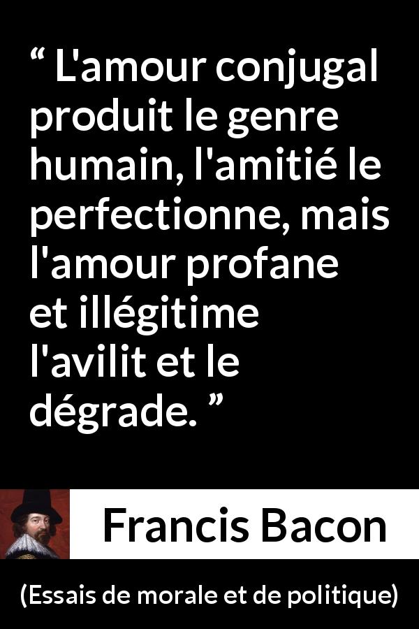 Citation de Francis Bacon sur l'amour tirée d'Essais de morale et de politique - L'amour conjugal produit le genre humain, l'amitié le perfectionne, mais l'amour profane et illégitime l'avilit et le dégrade.
