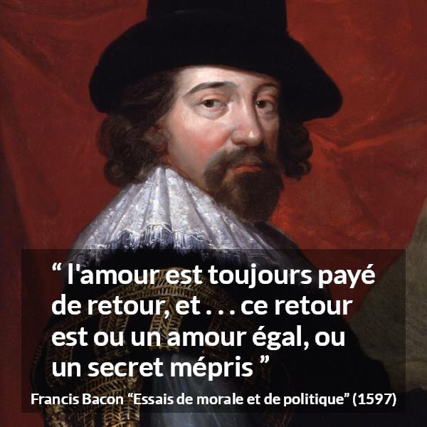 Citation de Francis Bacon sur l'amour tirée d'Essais de morale et de politique - l'amour est toujours payé de retour, et . . . ce retour est ou un amour égal, ou un secret mépris