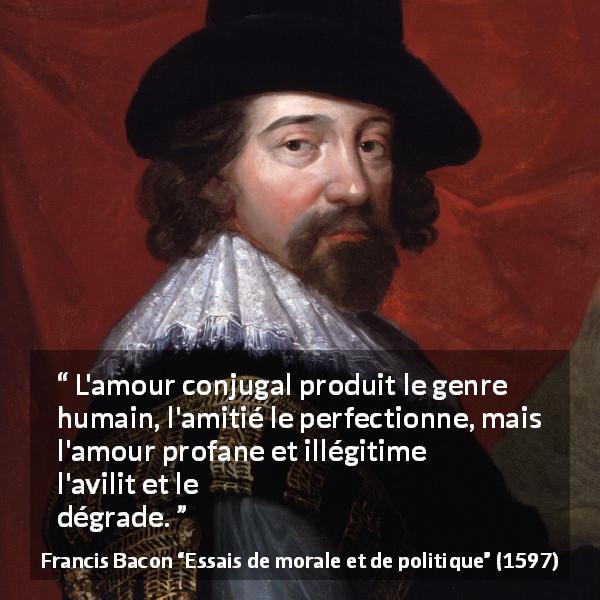 Citation de Francis Bacon sur l'amour tirée d'Essais de morale et de politique - L'amour conjugal produit le genre humain, l'amitié le perfectionne, mais l'amour profane et illégitime l'avilit et le dégrade.
