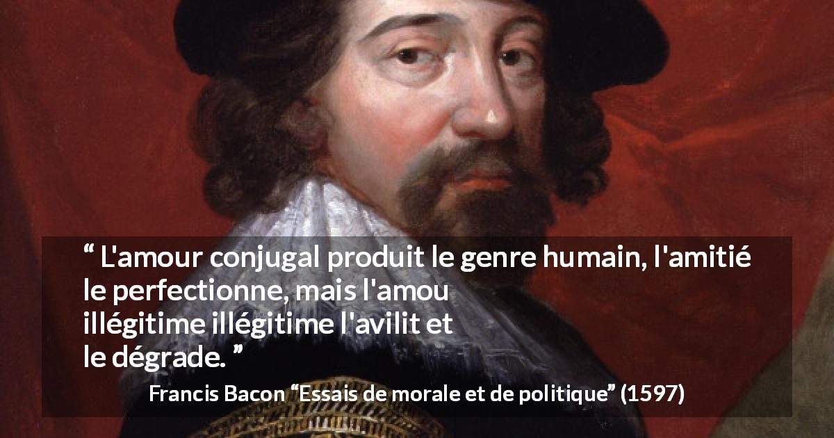 Citation de Francis Bacon sur l'amour tirée d'Essais de morale et de politique - L'amour conjugal produit le genre humain, l'amitié le perfectionne, mais l'amour profane et illégitime l'avilit et le dégrade.
