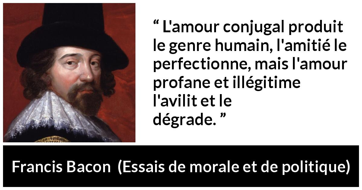 Citation de Francis Bacon sur l'amour tirée d'Essais de morale et de politique - L'amour conjugal produit le genre humain, l'amitié le perfectionne, mais l'amour profane et illégitime l'avilit et le dégrade.
