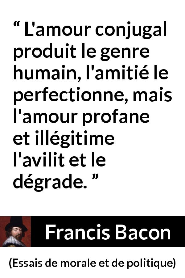 Citation de Francis Bacon sur l'amour tirée d'Essais de morale et de politique - L'amour conjugal produit le genre humain, l'amitié le perfectionne, mais l'amour profane et illégitime l'avilit et le dégrade.
