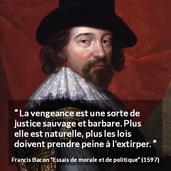 Citation de Francis Bacon sur la justice tirée d'Essais de morale et de politique - La vengeance est une sorte de justice sauvage et barbare. Plus elle est naturelle, plus les lois doivent prendre peine à l'extirper.