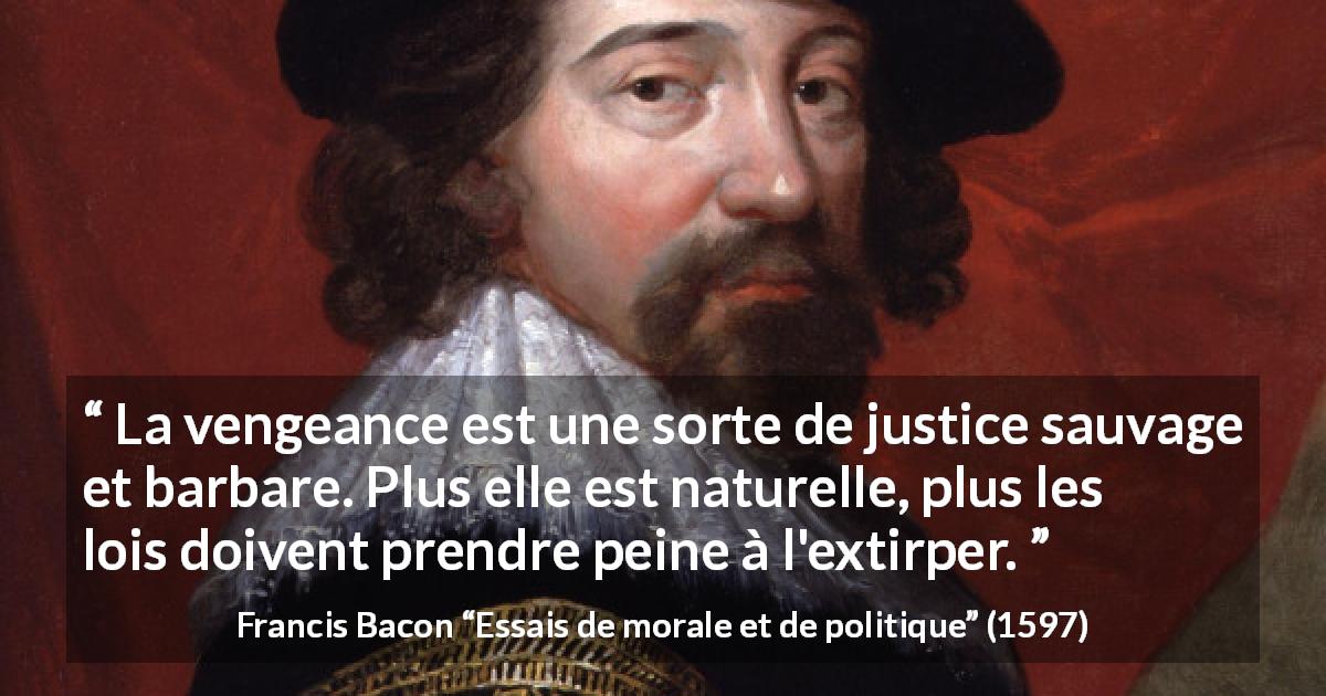 Citation de Francis Bacon sur la justice tirée d'Essais de morale et de politique - La vengeance est une sorte de justice sauvage et barbare. Plus elle est naturelle, plus les lois doivent prendre peine à l'extirper.