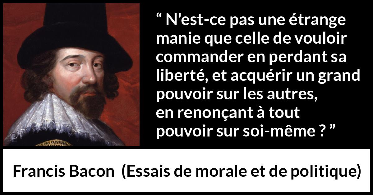 Citation de Francis Bacon sur la liberté tirée d'Essais de morale et de politique - N'est-ce pas une étrange manie que celle de vouloir commander en perdant sa liberté, et acquérir un grand pouvoir sur les autres, en renonçant à tout pouvoir sur soi-même ?