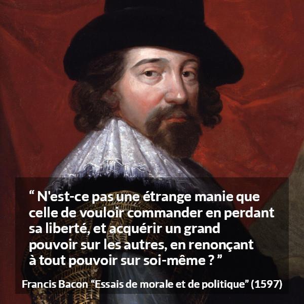 Citation de Francis Bacon sur la liberté tirée d'Essais de morale et de politique - N'est-ce pas une étrange manie que celle de vouloir commander en perdant sa liberté, et acquérir un grand pouvoir sur les autres, en renonçant à tout pouvoir sur soi-même ?