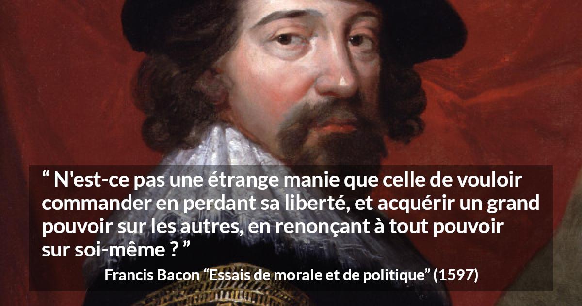 Citation de Francis Bacon sur la liberté tirée d'Essais de morale et de politique - N'est-ce pas une étrange manie que celle de vouloir commander en perdant sa liberté, et acquérir un grand pouvoir sur les autres, en renonçant à tout pouvoir sur soi-même ?
