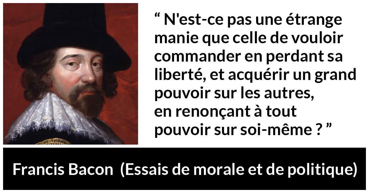Citation de Francis Bacon sur la liberté tirée d'Essais de morale et de politique - N'est-ce pas une étrange manie que celle de vouloir commander en perdant sa liberté, et acquérir un grand pouvoir sur les autres, en renonçant à tout pouvoir sur soi-même ?