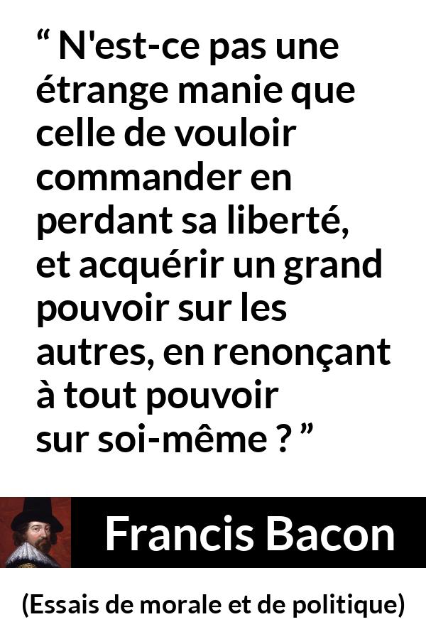 Citation de Francis Bacon sur la liberté tirée d'Essais de morale et de politique - N'est-ce pas une étrange manie que celle de vouloir commander en perdant sa liberté, et acquérir un grand pouvoir sur les autres, en renonçant à tout pouvoir sur soi-même ?