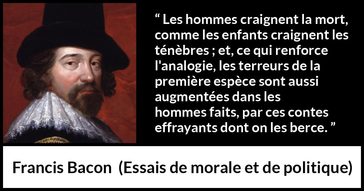 Citation de Francis Bacon sur la peur tirée d'Essais de morale et de politique - Les hommes craignent la mort, comme les enfants craignent les ténèbres ; et, ce qui renforce l'analogie, les terreurs de la première espèce sont aussi augmentées dans les hommes faits, par ces contes effrayants dont on les berce.