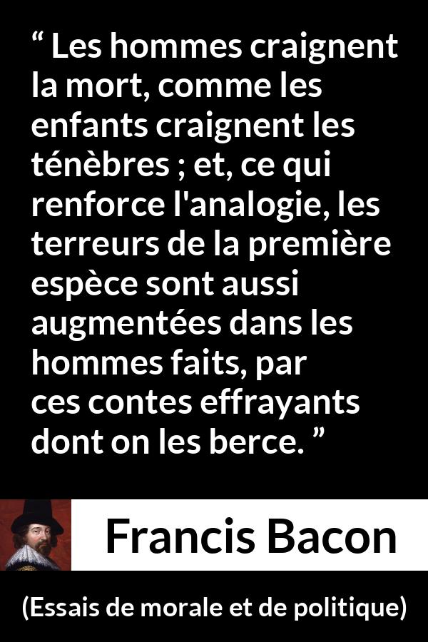 Citation de Francis Bacon sur la peur tirée d'Essais de morale et de politique - Les hommes craignent la mort, comme les enfants craignent les ténèbres ; et, ce qui renforce l'analogie, les terreurs de la première espèce sont aussi augmentées dans les hommes faits, par ces contes effrayants dont on les berce.