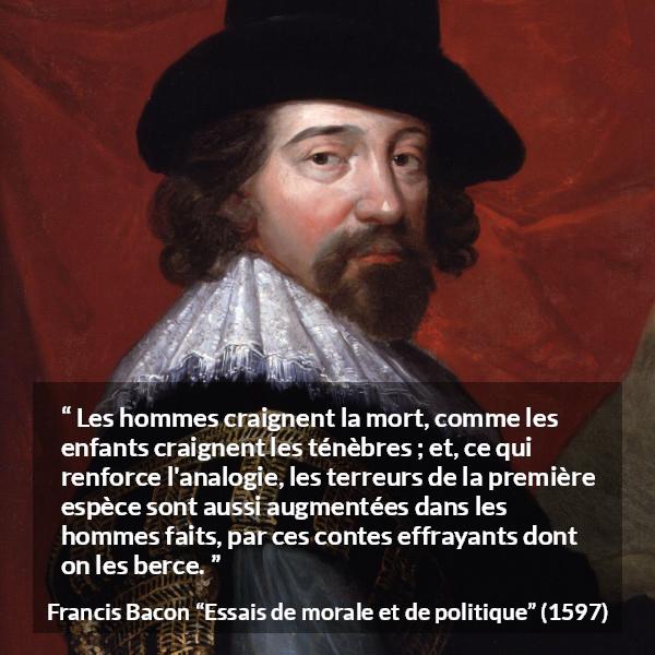 Citation de Francis Bacon sur la peur tirée d'Essais de morale et de politique - Les hommes craignent la mort, comme les enfants craignent les ténèbres ; et, ce qui renforce l'analogie, les terreurs de la première espèce sont aussi augmentées dans les hommes faits, par ces contes effrayants dont on les berce.