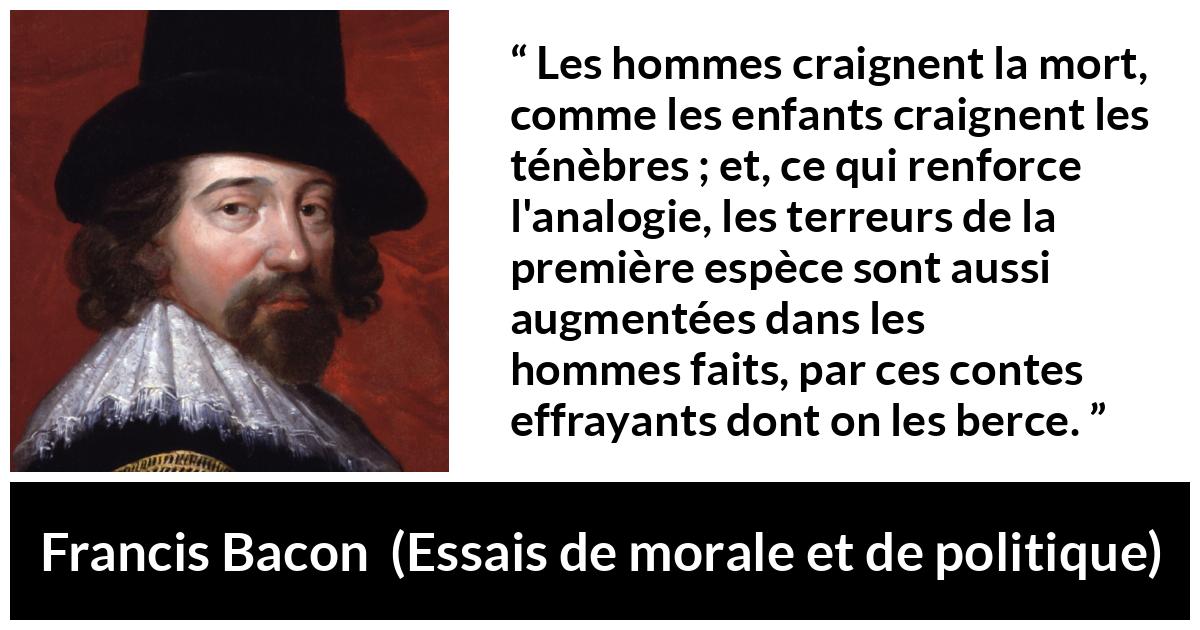 Citation de Francis Bacon sur la peur tirée d'Essais de morale et de politique - Les hommes craignent la mort, comme les enfants craignent les ténèbres ; et, ce qui renforce l'analogie, les terreurs de la première espèce sont aussi augmentées dans les hommes faits, par ces contes effrayants dont on les berce.