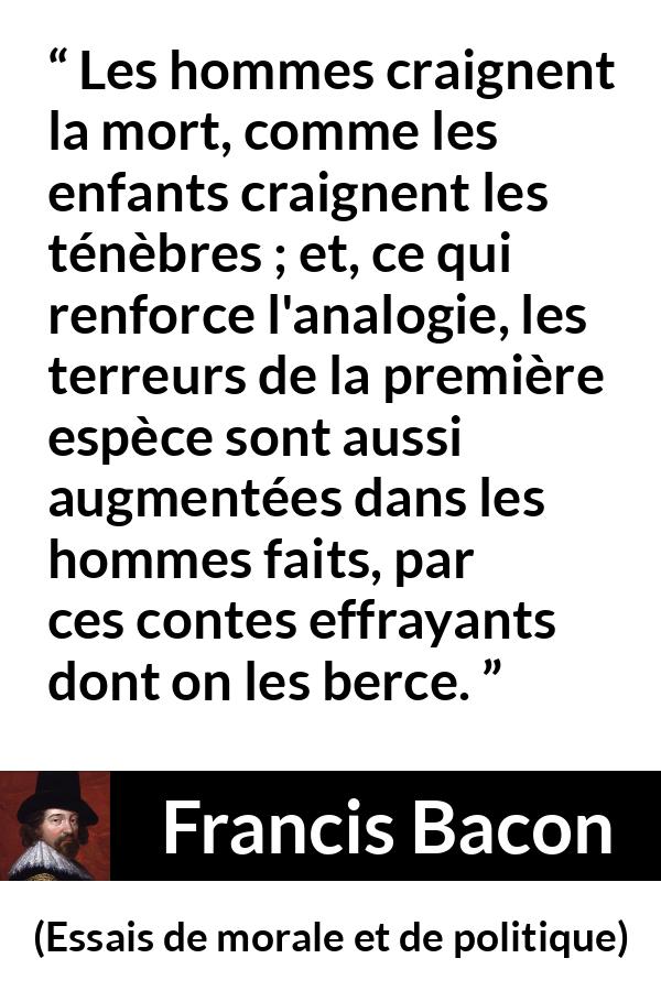 Citation de Francis Bacon sur la peur tirée d'Essais de morale et de politique - Les hommes craignent la mort, comme les enfants craignent les ténèbres ; et, ce qui renforce l'analogie, les terreurs de la première espèce sont aussi augmentées dans les hommes faits, par ces contes effrayants dont on les berce.