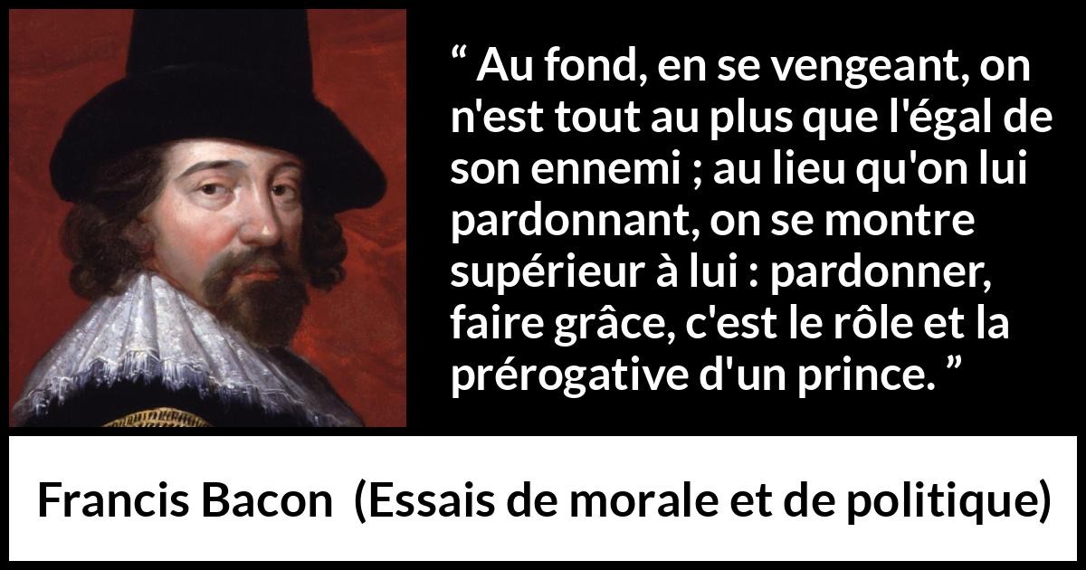 Citation de Francis Bacon sur le pardon tirée d'Essais de morale et de politique - Au fond, en se vengeant, on n'est tout au plus que l'égal de son ennemi ; au lieu qu'on lui pardonnant, on se montre supérieur à lui : pardonner, faire grâce, c'est le rôle et la prérogative d'un prince.