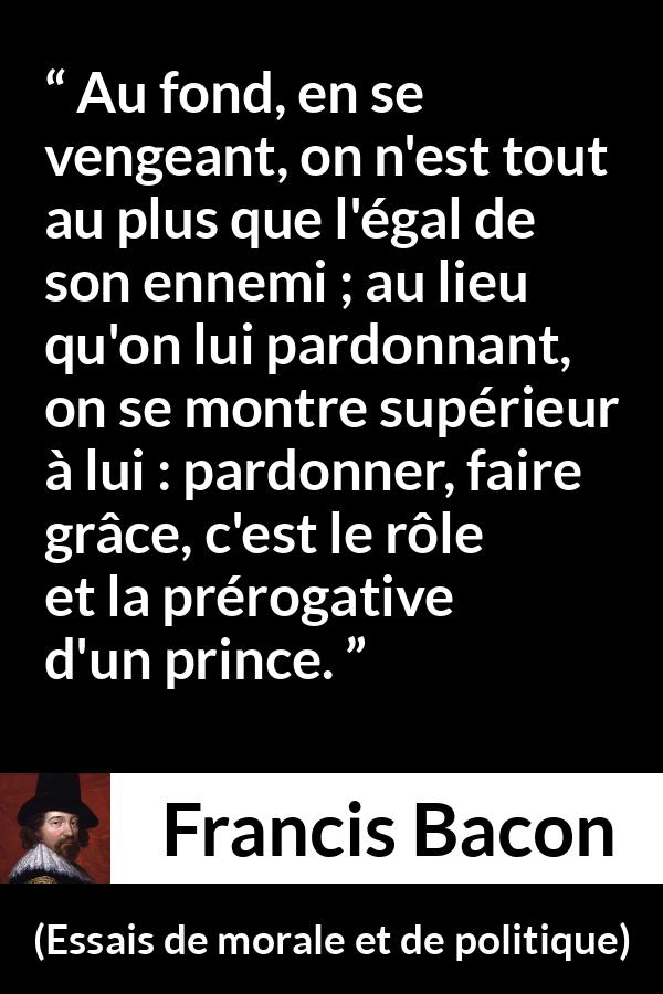 Citation de Francis Bacon sur le pardon tirée d'Essais de morale et de politique - Au fond, en se vengeant, on n'est tout au plus que l'égal de son ennemi ; au lieu qu'on lui pardonnant, on se montre supérieur à lui : pardonner, faire grâce, c'est le rôle et la prérogative d'un prince.