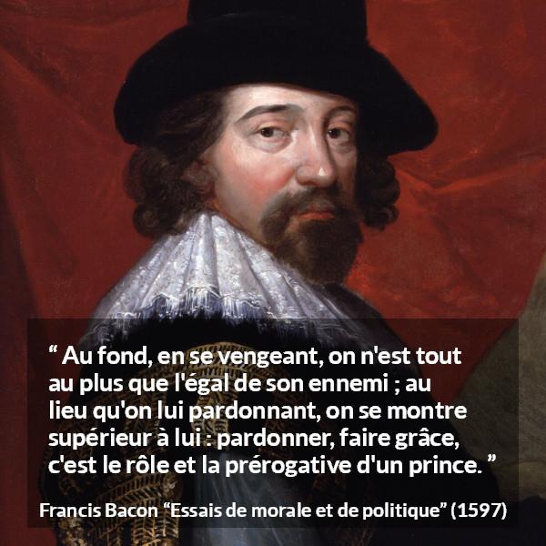 Citation de Francis Bacon sur le pardon tirée d'Essais de morale et de politique - Au fond, en se vengeant, on n'est tout au plus que l'égal de son ennemi ; au lieu qu'on lui pardonnant, on se montre supérieur à lui : pardonner, faire grâce, c'est le rôle et la prérogative d'un prince.