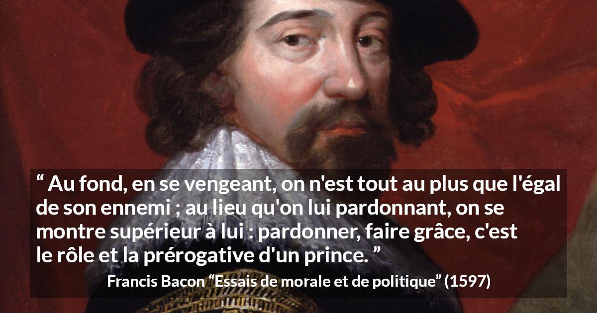 Citation de Francis Bacon sur le pardon tirée d'Essais de morale et de politique - Au fond, en se vengeant, on n'est tout au plus que l'égal de son ennemi ; au lieu qu'on lui pardonnant, on se montre supérieur à lui : pardonner, faire grâce, c'est le rôle et la prérogative d'un prince.