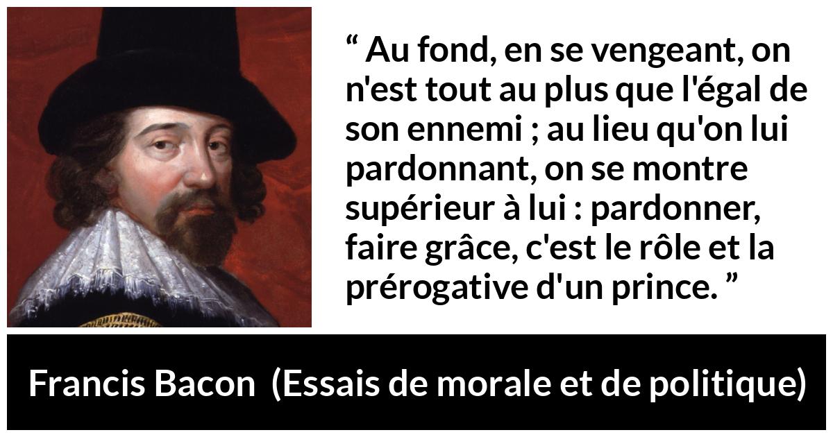 Citation de Francis Bacon sur le pardon tirée d'Essais de morale et de politique - Au fond, en se vengeant, on n'est tout au plus que l'égal de son ennemi ; au lieu qu'on lui pardonnant, on se montre supérieur à lui : pardonner, faire grâce, c'est le rôle et la prérogative d'un prince.