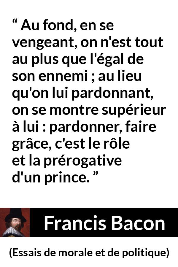 Citation de Francis Bacon sur le pardon tirée d'Essais de morale et de politique - Au fond, en se vengeant, on n'est tout au plus que l'égal de son ennemi ; au lieu qu'on lui pardonnant, on se montre supérieur à lui : pardonner, faire grâce, c'est le rôle et la prérogative d'un prince.