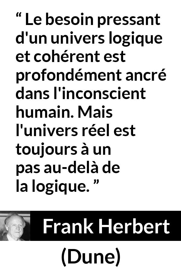 Citation de Frank Herbert sur la réalité tirée de Dune - Le besoin pressant d'un univers logique et cohérent est profondément ancré dans l'inconscient humain. Mais l'univers réel est toujours à un pas au-delà de la logique.