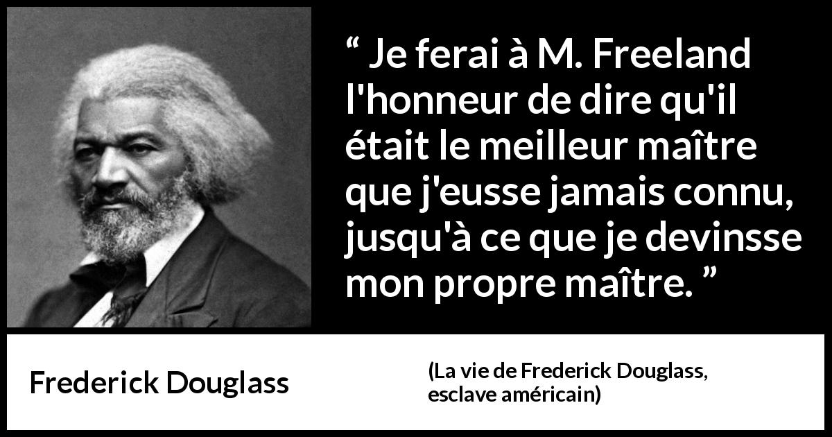 Citation de Frederick Douglass sur l'esclavage tirée de La vie de Frederick Douglass, esclave américain - Je ferai à M. Freeland l'honneur de dire qu'il était le meilleur maître que j'eusse jamais connu, jusqu'à ce que je devinsse mon propre maître.