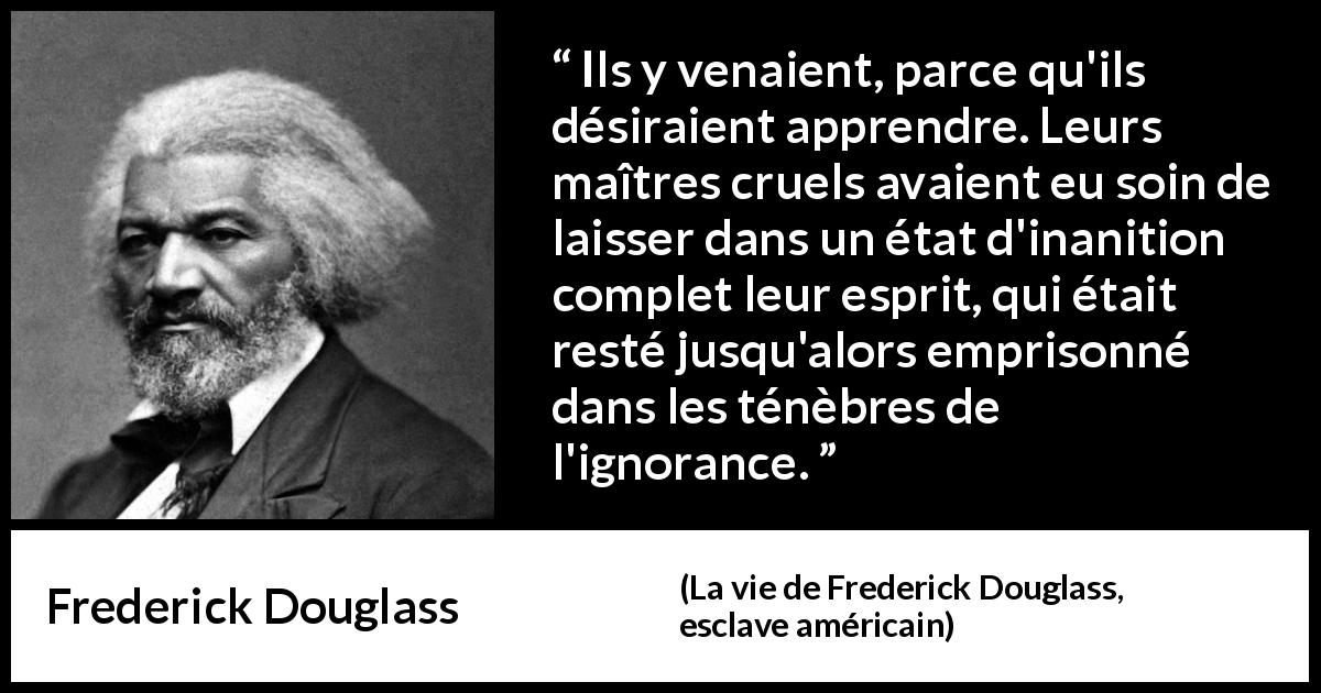 Citation de Frederick Douglass sur l'ignorance tirée de La vie de Frederick Douglass, esclave américain - Ils y venaient, parce qu'ils désiraient apprendre. Leurs maîtres cruels avaient eu soin de laisser dans un état d'inanition complet leur esprit, qui était resté jusqu'alors emprisonné dans les ténèbres de l'ignorance.