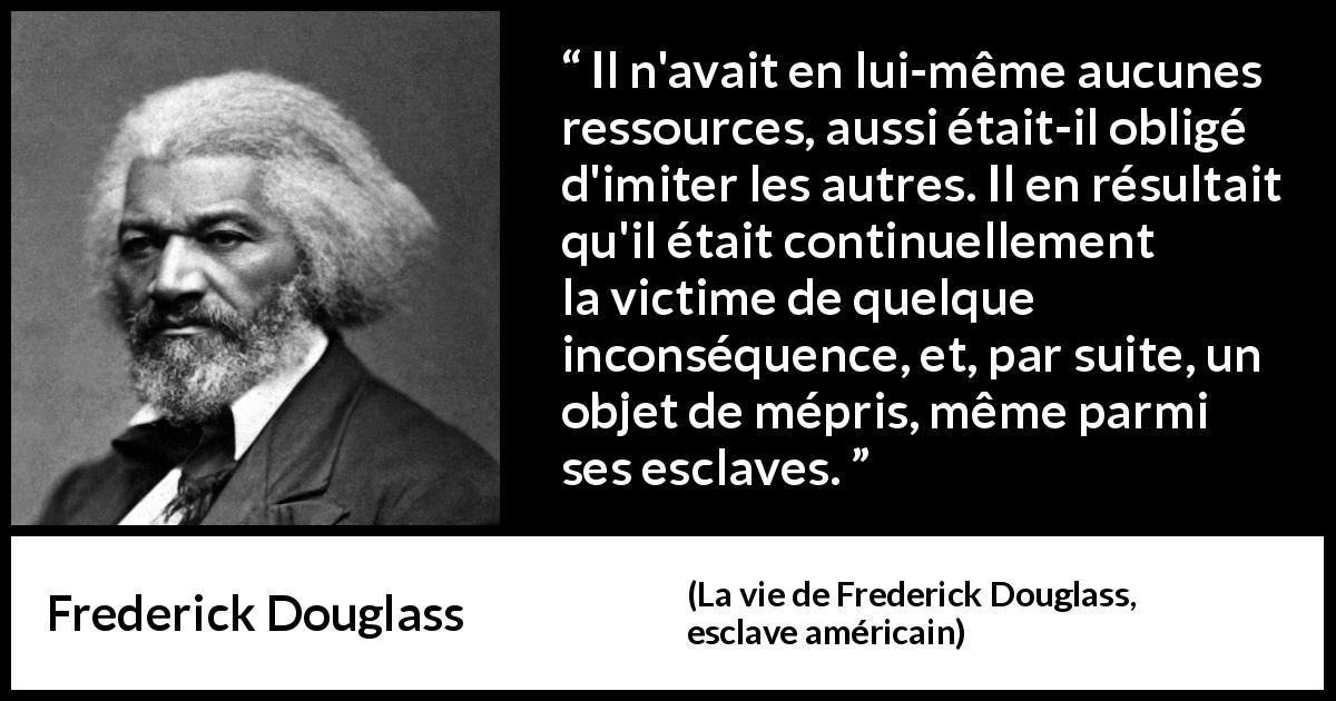 Citation de Frederick Douglass sur l'imitation tirée de La vie de Frederick Douglass, esclave américain - Il n'avait en lui-même aucunes ressources, aussi était-il obligé d'imiter les autres. Il en résultait qu'il était continuellement la victime de quelque inconséquence, et, par suite, un objet de mépris, même parmi ses esclaves.