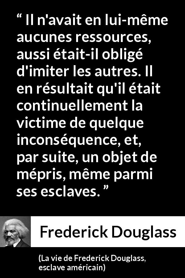 Citation de Frederick Douglass sur l'imitation tirée de La vie de Frederick Douglass, esclave américain - Il n'avait en lui-même aucunes ressources, aussi était-il obligé d'imiter les autres. Il en résultait qu'il était continuellement la victime de quelque inconséquence, et, par suite, un objet de mépris, même parmi ses esclaves.