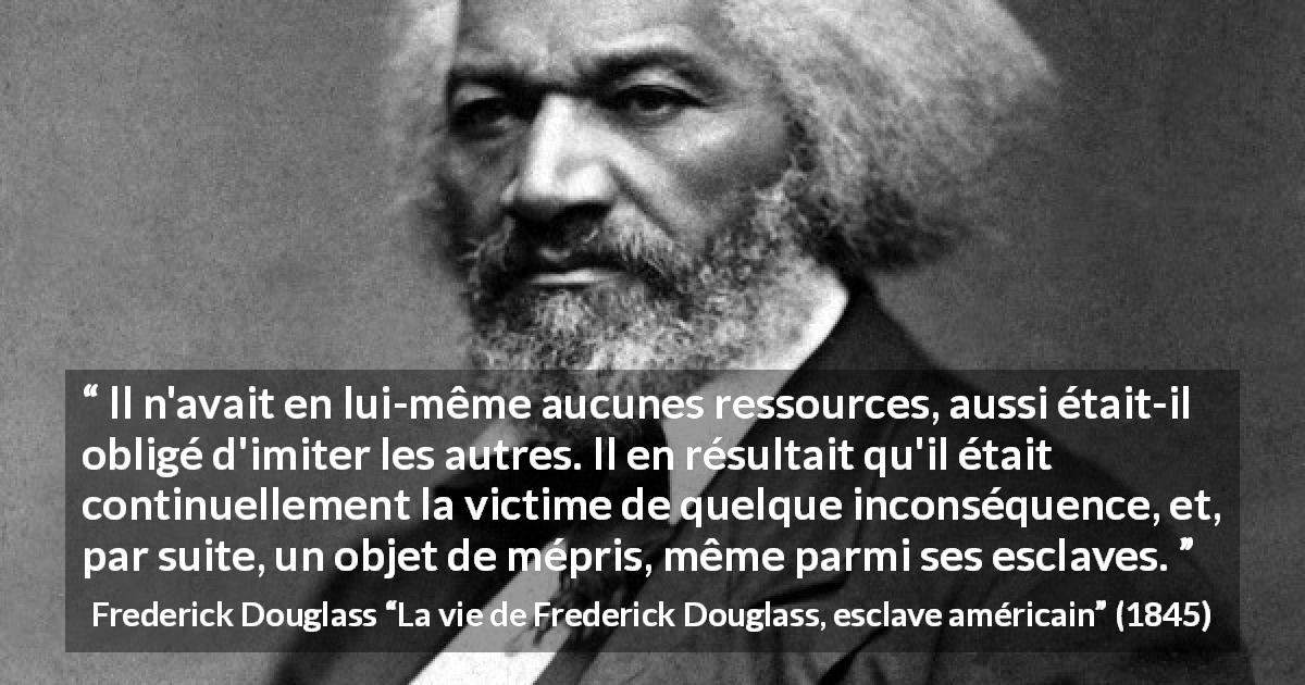 Citation de Frederick Douglass sur l'imitation tirée de La vie de Frederick Douglass, esclave américain - Il n'avait en lui-même aucunes ressources, aussi était-il obligé d'imiter les autres. Il en résultait qu'il était continuellement la victime de quelque inconséquence, et, par suite, un objet de mépris, même parmi ses esclaves.