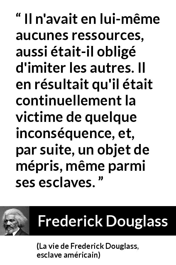 Citation de Frederick Douglass sur l'imitation tirée de La vie de Frederick Douglass, esclave américain - Il n'avait en lui-même aucunes ressources, aussi était-il obligé d'imiter les autres. Il en résultait qu'il était continuellement la victime de quelque inconséquence, et, par suite, un objet de mépris, même parmi ses esclaves.