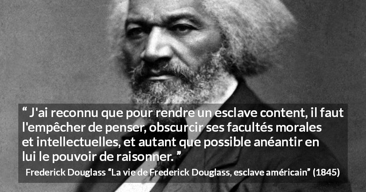 Citation de Frederick Douglass sur l'oppression tirée de La vie de Frederick Douglass, esclave américain - J'ai reconnu que pour rendre un esclave content, il faut l'empêcher de penser, obscurcir ses facultés morales et intellectuelles, et autant que possible anéantir en lui le pouvoir de raisonner.