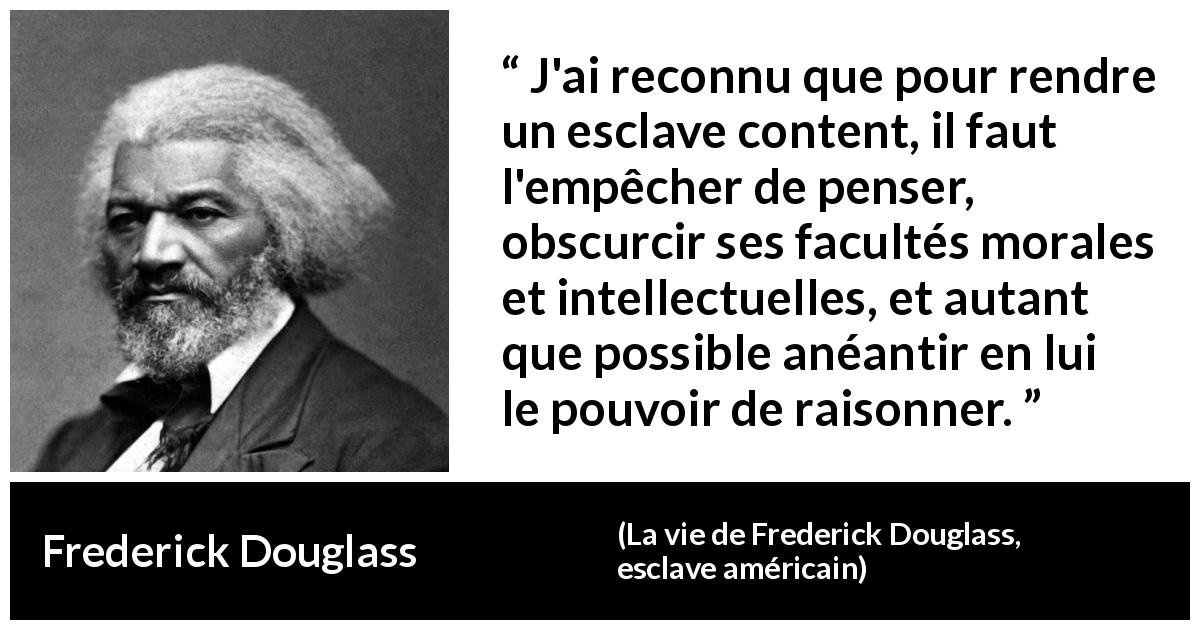 Citation de Frederick Douglass sur l'oppression tirée de La vie de Frederick Douglass, esclave américain - J'ai reconnu que pour rendre un esclave content, il faut l'empêcher de penser, obscurcir ses facultés morales et intellectuelles, et autant que possible anéantir en lui le pouvoir de raisonner.