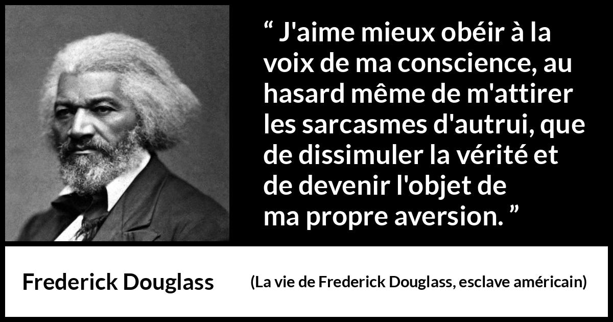 Citation de Frederick Douglass sur la conscience tirée de La vie de Frederick Douglass, esclave américain - J'aime mieux obéir à la voix de ma conscience, au hasard même de m'attirer les sarcasmes d'autrui, que de dissimuler la vérité et de devenir l'objet de ma propre aversion.