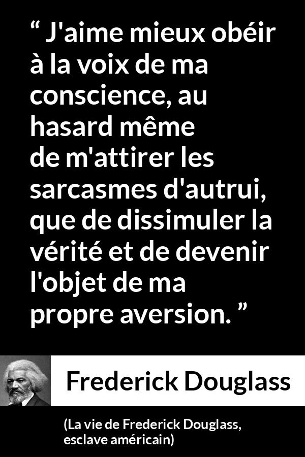Citation de Frederick Douglass sur la conscience tirée de La vie de Frederick Douglass, esclave américain - J'aime mieux obéir à la voix de ma conscience, au hasard même de m'attirer les sarcasmes d'autrui, que de dissimuler la vérité et de devenir l'objet de ma propre aversion.