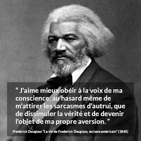 Citation de Frederick Douglass sur la conscience tirée de La vie de Frederick Douglass, esclave américain - J'aime mieux obéir à la voix de ma conscience, au hasard même de m'attirer les sarcasmes d'autrui, que de dissimuler la vérité et de devenir l'objet de ma propre aversion.