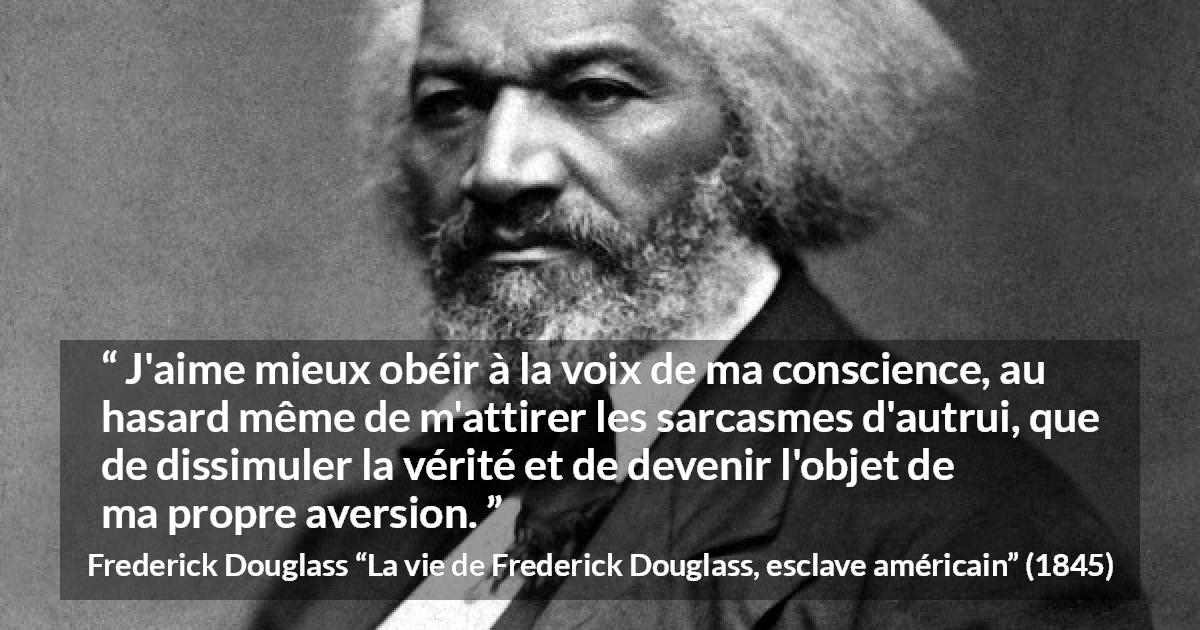 Citation de Frederick Douglass sur la conscience tirée de La vie de Frederick Douglass, esclave américain - J'aime mieux obéir à la voix de ma conscience, au hasard même de m'attirer les sarcasmes d'autrui, que de dissimuler la vérité et de devenir l'objet de ma propre aversion.