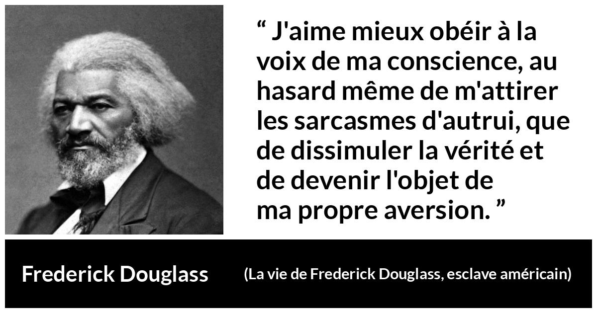 Citation de Frederick Douglass sur la conscience tirée de La vie de Frederick Douglass, esclave américain - J'aime mieux obéir à la voix de ma conscience, au hasard même de m'attirer les sarcasmes d'autrui, que de dissimuler la vérité et de devenir l'objet de ma propre aversion.