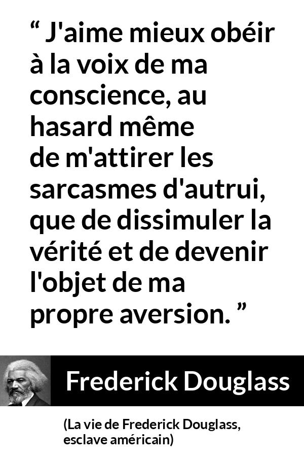Citation de Frederick Douglass sur la conscience tirée de La vie de Frederick Douglass, esclave américain - J'aime mieux obéir à la voix de ma conscience, au hasard même de m'attirer les sarcasmes d'autrui, que de dissimuler la vérité et de devenir l'objet de ma propre aversion.