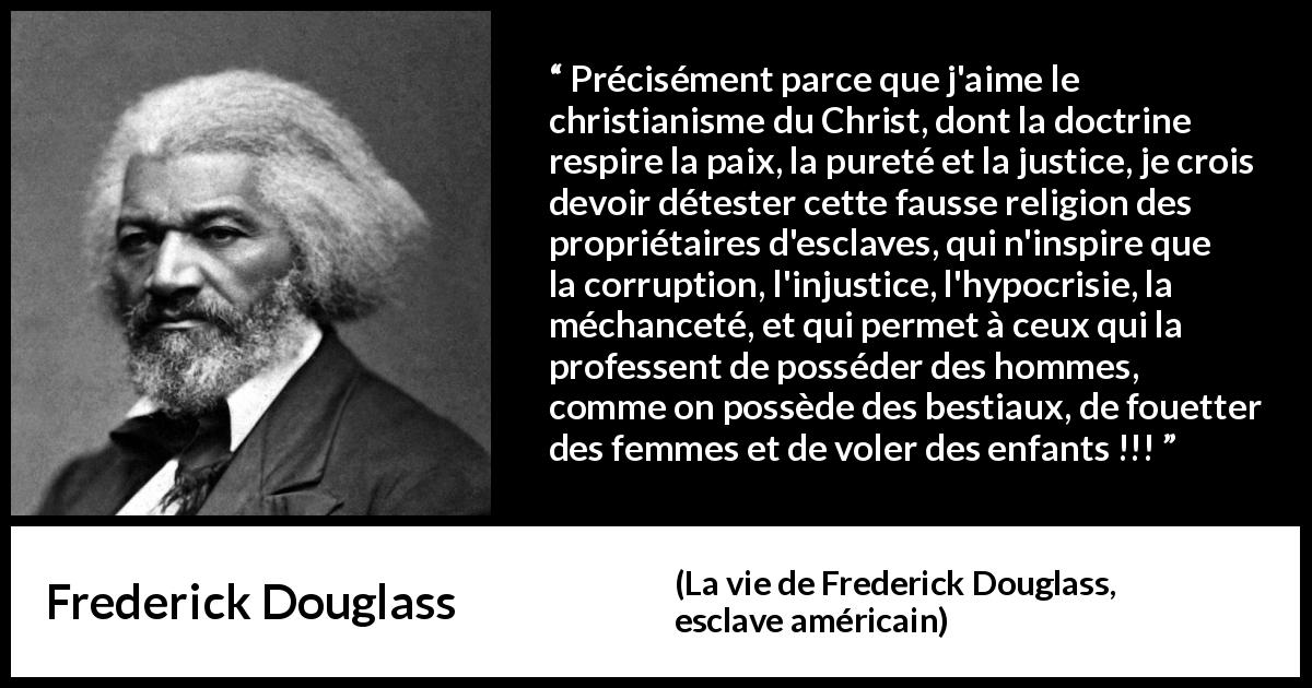 Citation de Frederick Douglass sur la corruption tirée de La vie de Frederick Douglass, esclave américain - Précisément parce que j'aime le christianisme du Christ, dont la doctrine respire la paix, la pureté et la justice, je crois devoir détester cette fausse religion des propriétaires d'esclaves, qui n'inspire que la corruption, l'injustice, l'hypocrisie, la méchanceté, et qui permet à ceux qui la professent de posséder des hommes, comme on possède des bestiaux, de fouetter des femmes et de voler des enfants !!!