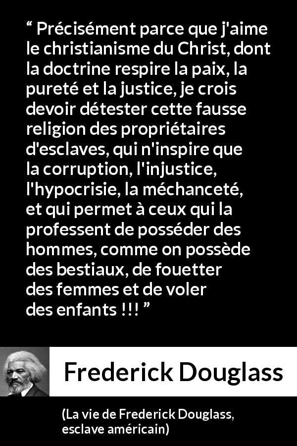 Citation de Frederick Douglass sur la corruption tirée de La vie de Frederick Douglass, esclave américain - Précisément parce que j'aime le christianisme du Christ, dont la doctrine respire la paix, la pureté et la justice, je crois devoir détester cette fausse religion des propriétaires d'esclaves, qui n'inspire que la corruption, l'injustice, l'hypocrisie, la méchanceté, et qui permet à ceux qui la professent de posséder des hommes, comme on possède des bestiaux, de fouetter des femmes et de voler des enfants !!!