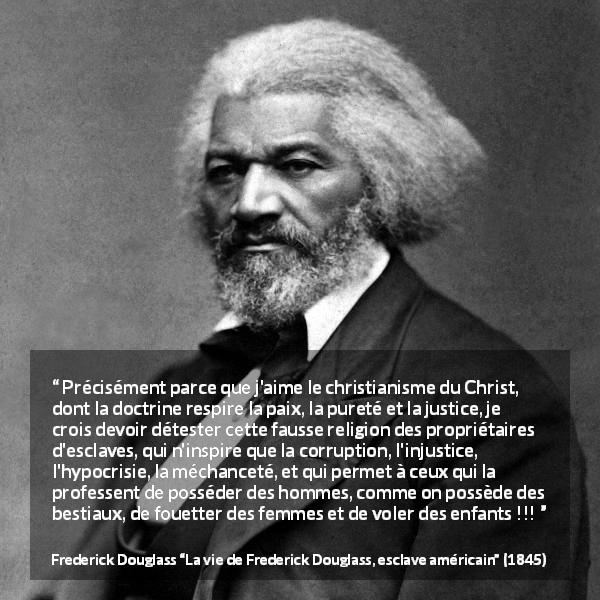 Citation de Frederick Douglass sur la corruption tirée de La vie de Frederick Douglass, esclave américain - Précisément parce que j'aime le christianisme du Christ, dont la doctrine respire la paix, la pureté et la justice, je crois devoir détester cette fausse religion des propriétaires d'esclaves, qui n'inspire que la corruption, l'injustice, l'hypocrisie, la méchanceté, et qui permet à ceux qui la professent de posséder des hommes, comme on possède des bestiaux, de fouetter des femmes et de voler des enfants !!!