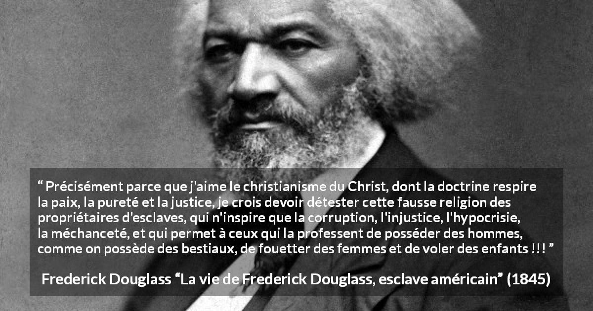 Citation de Frederick Douglass sur la corruption tirée de La vie de Frederick Douglass, esclave américain - Précisément parce que j'aime le christianisme du Christ, dont la doctrine respire la paix, la pureté et la justice, je crois devoir détester cette fausse religion des propriétaires d'esclaves, qui n'inspire que la corruption, l'injustice, l'hypocrisie, la méchanceté, et qui permet à ceux qui la professent de posséder des hommes, comme on possède des bestiaux, de fouetter des femmes et de voler des enfants !!!