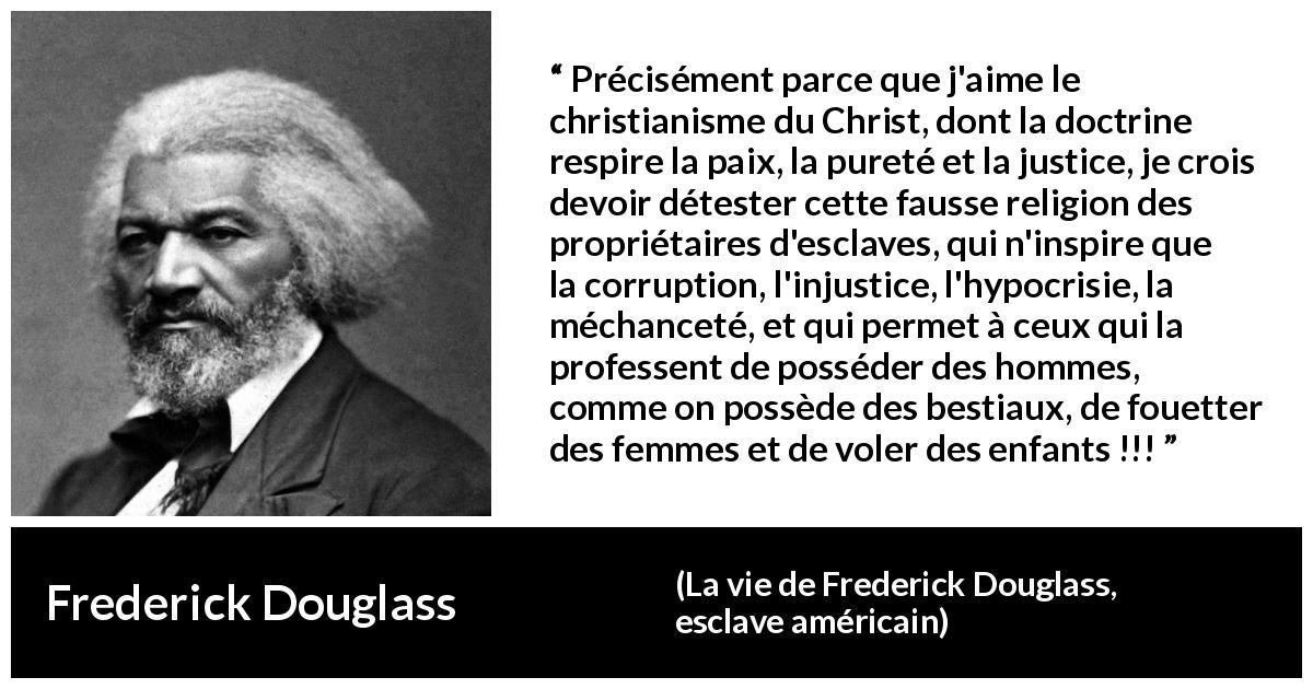 Citation de Frederick Douglass sur la corruption tirée de La vie de Frederick Douglass, esclave américain - Précisément parce que j'aime le christianisme du Christ, dont la doctrine respire la paix, la pureté et la justice, je crois devoir détester cette fausse religion des propriétaires d'esclaves, qui n'inspire que la corruption, l'injustice, l'hypocrisie, la méchanceté, et qui permet à ceux qui la professent de posséder des hommes, comme on possède des bestiaux, de fouetter des femmes et de voler des enfants !!!