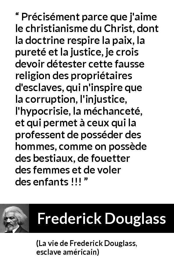 Citation de Frederick Douglass sur la corruption tirée de La vie de Frederick Douglass, esclave américain - Précisément parce que j'aime le christianisme du Christ, dont la doctrine respire la paix, la pureté et la justice, je crois devoir détester cette fausse religion des propriétaires d'esclaves, qui n'inspire que la corruption, l'injustice, l'hypocrisie, la méchanceté, et qui permet à ceux qui la professent de posséder des hommes, comme on possède des bestiaux, de fouetter des femmes et de voler des enfants !!!