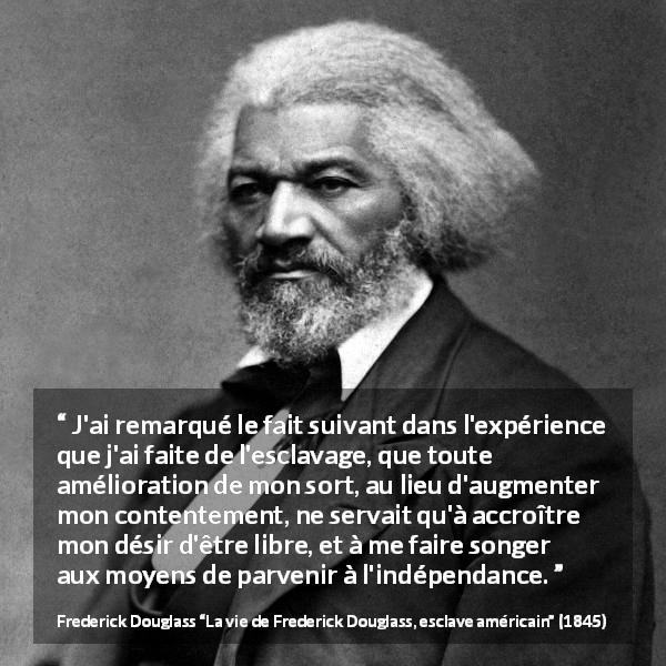 Citation de Frederick Douglass sur la liberté tirée de La vie de Frederick Douglass, esclave américain - J'ai remarqué le fait suivant dans l'expérience que j'ai faite de l'esclavage, que toute amélioration de mon sort, au lieu d'augmenter mon contentement, ne servait qu'à accroître mon désir d'être libre, et à me faire songer aux moyens de parvenir à l'indépendance.