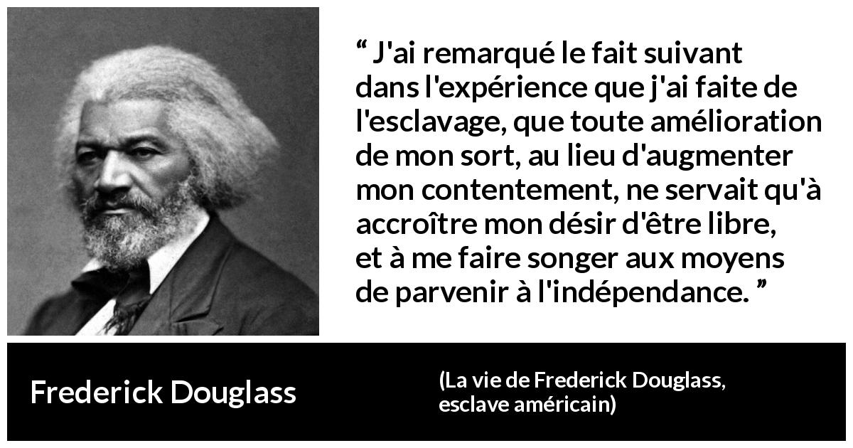 Citation de Frederick Douglass sur la liberté tirée de La vie de Frederick Douglass, esclave américain - J'ai remarqué le fait suivant dans l'expérience que j'ai faite de l'esclavage, que toute amélioration de mon sort, au lieu d'augmenter mon contentement, ne servait qu'à accroître mon désir d'être libre, et à me faire songer aux moyens de parvenir à l'indépendance.